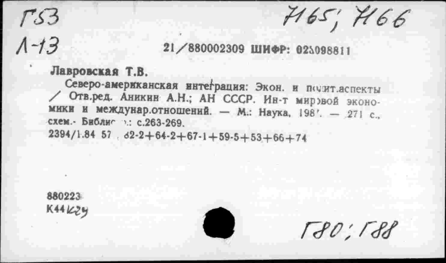 ﻿Гбз	#66
Л~13	21/880002309 ШИФР: 02М798811
Лавровская Т.В.
Северо американская интеграция: Экон, и п<чит.аспекты / Отв.ред. Аникин А.Н.; АН СССР. Ин-т миР)вой экономики и междунар.отношений. — М.: Наука, 198'. — 271 с схем.- Библиг с.263-269.
2394/1.84 57 82-2+64-2+67-14-59-5+53+66+74
880223
К44Ег«>
г<го; г<г<г